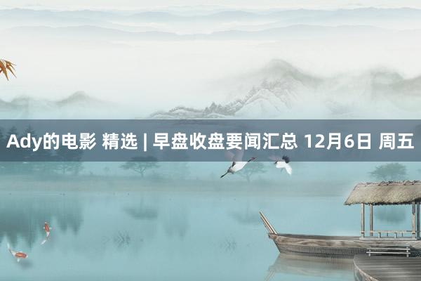 Ady的电影 精选 | 早盘收盘要闻汇总 12月6日 周五