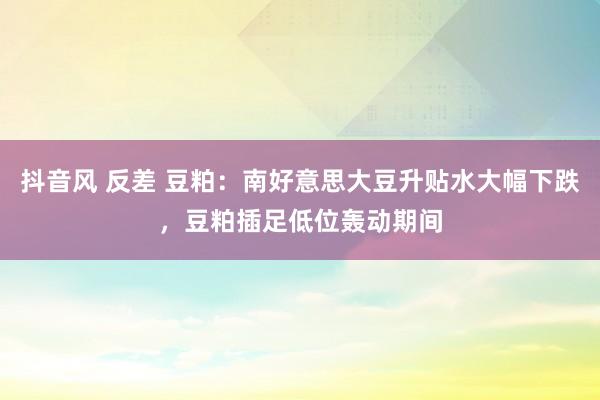 抖音风 反差 豆粕：南好意思大豆升贴水大幅下跌，豆粕插足低位轰动期间