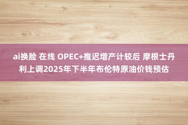 ai换脸 在线 OPEC+推迟增产计较后 摩根士丹利上调2025年下半年布伦特原油价钱预估