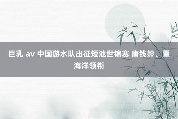 巨乳 av 中国游水队出征短池世锦赛 唐钱婷、覃海洋领衔