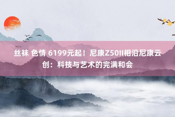 丝袜 色情 6199元起！尼康Z50II相沿尼康云创：科技与艺术的完满和会