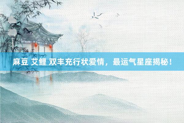 麻豆 艾鲤 双丰充行状爱情，最运气星座揭秘！