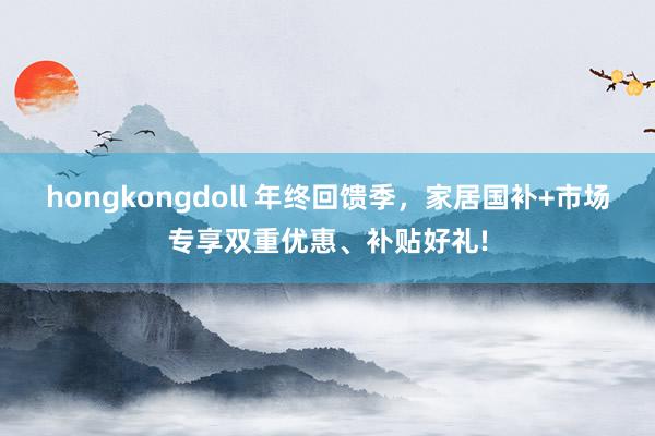 hongkongdoll 年终回馈季，家居国补+市场专享双重优惠、补贴好礼!