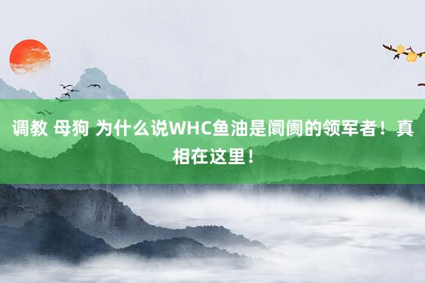 调教 母狗 为什么说WHC鱼油是阛阓的领军者！真相在这里！