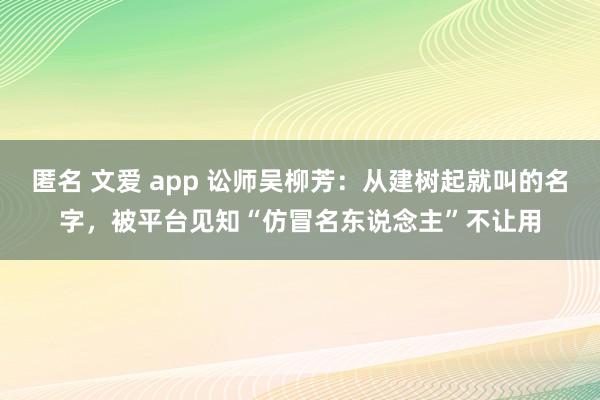 匿名 文爱 app 讼师吴柳芳：从建树起就叫的名字，被平台见知“仿冒名东说念主”不让用