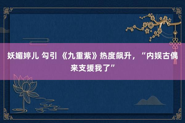 妖媚婷儿 勾引 《九重紫》热度飙升，“内娱古偶来支援我了”