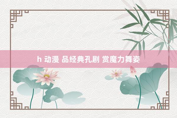 h 动漫 品经典孔剧 赏魔力舞姿