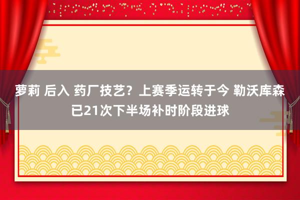 萝莉 后入 药厂技艺？上赛季运转于今 勒沃库森已21次下半场补时阶段进球