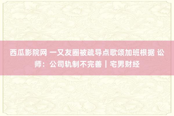 西瓜影院网 一又友圈被疏导点歌颂加班根据 讼师：公司轨制不完善｜宅男财经