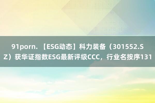91porn. 【ESG动态】科力装备（301552.SZ）获华证指数ESG最新评级CCC，行业名按序131