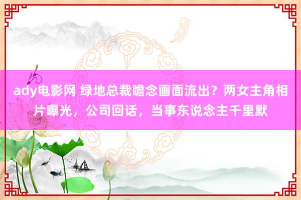 ady电影网 绿地总裁瞻念画面流出？两女主角相片曝光，公司回话，当事东说念主千里默