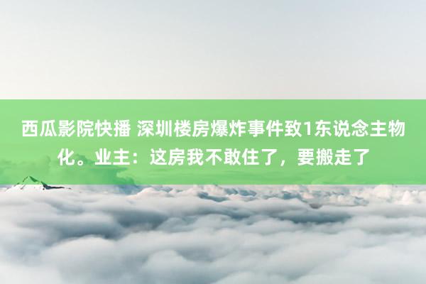 西瓜影院快播 深圳楼房爆炸事件致1东说念主物化。业主：这房我不敢住了，要搬走了