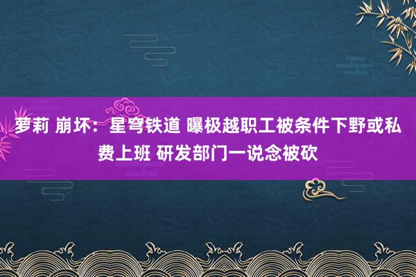 萝莉 崩坏：星穹铁道 曝极越职工被条件下野或私费上班 研发部门一说念被砍