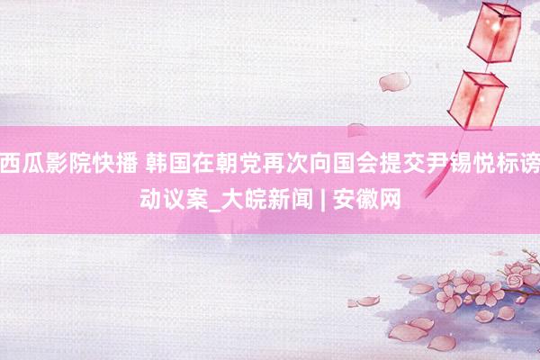 西瓜影院快播 韩国在朝党再次向国会提交尹锡悦标谤动议案_大皖新闻 | 安徽网