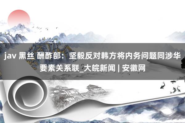 jav 黑丝 酬酢部：坚毅反对韩方将内务问题同涉华要素关系联_大皖新闻 | 安徽网
