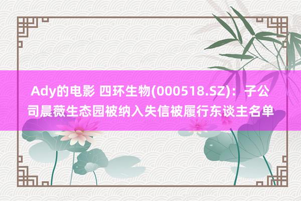Ady的电影 四环生物(000518.SZ)：子公司晨薇生态园被纳入失信被履行东谈主名单