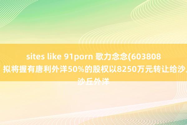 sites like 91porn 歌力念念(603808.SH)：拟将握有唐利外洋50%的股权以8250万元转让给沙丘外洋