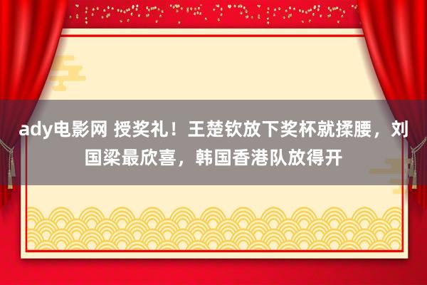 ady电影网 授奖礼！王楚钦放下奖杯就揉腰，刘国梁最欣喜，韩国香港队放得开