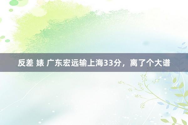 反差 婊 广东宏远输上海33分，离了个大谱