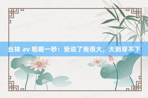 丝袜 av 粗略一秒：我说了我很大，大到穿不下