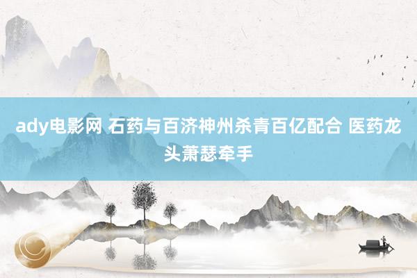 ady电影网 石药与百济神州杀青百亿配合 医药龙头萧瑟牵手