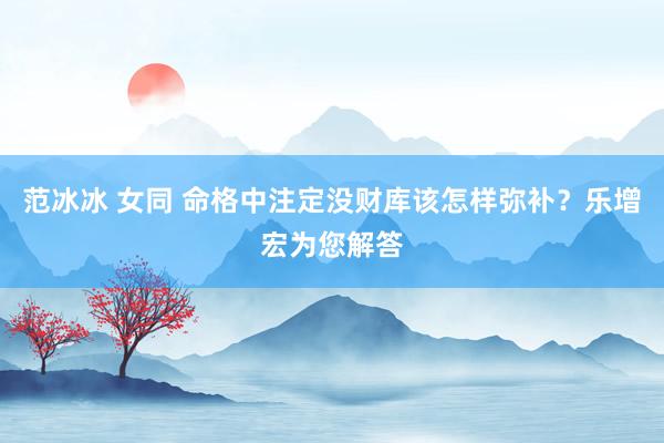 范冰冰 女同 命格中注定没财库该怎样弥补？乐增宏为您解答