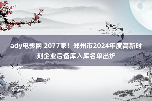 ady电影网 2077家！郑州市2024年度高新时刻企业后备库入库名单出炉