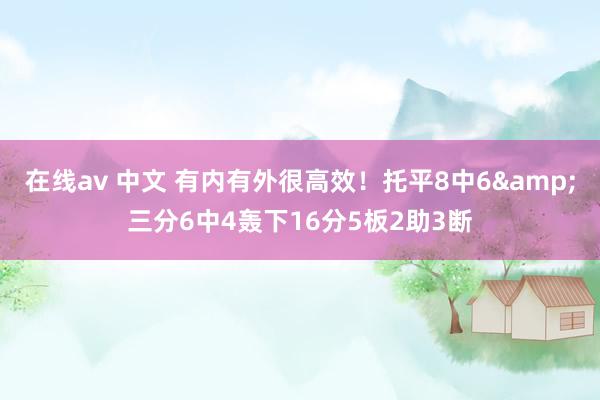 在线av 中文 有内有外很高效！托平8中6&三分6中4轰下16分5板2助3断