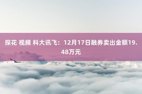 探花 视频 科大讯飞：12月17日融券卖出金额19.48万元