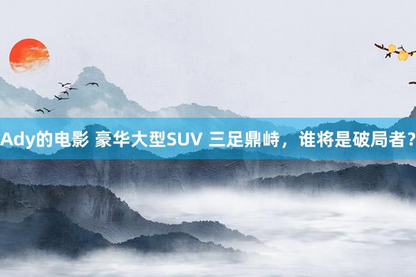 Ady的电影 豪华大型SUV 三足鼎峙，谁将是破局者？