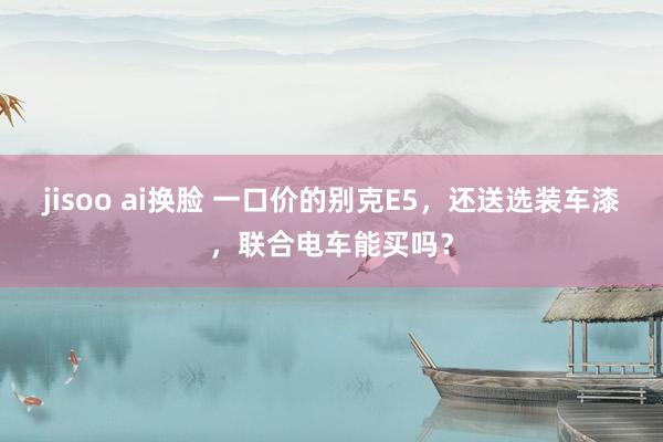 jisoo ai换脸 一口价的别克E5，还送选装车漆，联合电车能买吗？