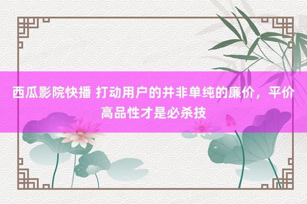 西瓜影院快播 打动用户的并非单纯的廉价，平价高品性才是必杀技