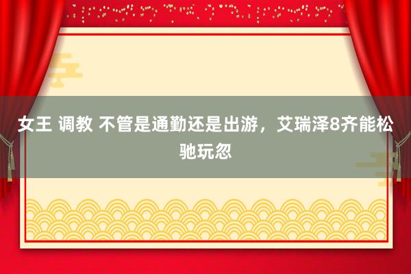 女王 调教 不管是通勤还是出游，艾瑞泽8齐能松驰玩忽