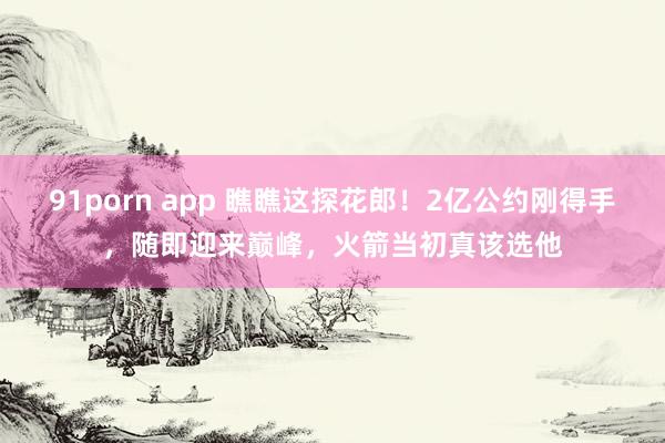 91porn app 瞧瞧这探花郎！2亿公约刚得手，随即迎来巅峰，火箭当初真该选他
