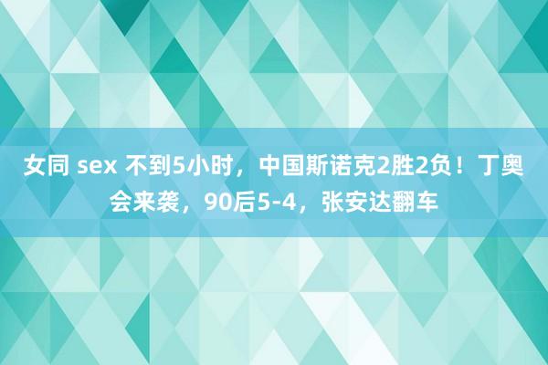女同 sex 不到5小时，中国斯诺克2胜2负！丁奥会来袭，90后5-4，张安达翻车