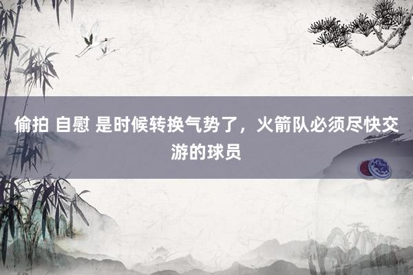 偷拍 自慰 是时候转换气势了，火箭队必须尽快交游的球员