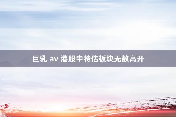 巨乳 av 港股中特估板块无数高开
