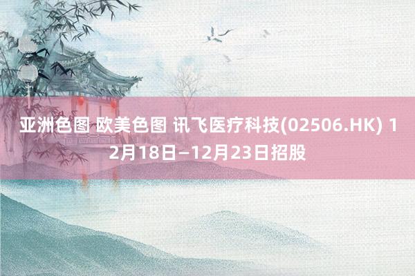 亚洲色图 欧美色图 讯飞医疗科技(02506.HK) 12月18日—12月23日招股