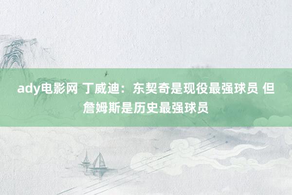 ady电影网 丁威迪：东契奇是现役最强球员 但詹姆斯是历史最强球员