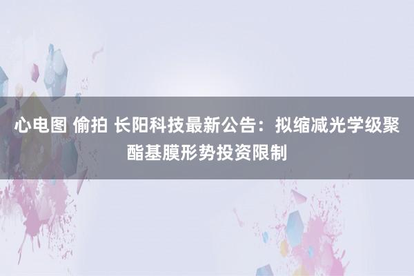 心电图 偷拍 长阳科技最新公告：拟缩减光学级聚酯基膜形势投资限制