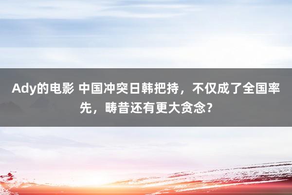 Ady的电影 中国冲突日韩把持，不仅成了全国率先，畴昔还有更大贪念？
