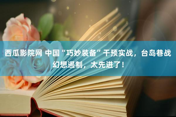 西瓜影院网 中国“巧妙装备”干预实战，台岛巷战幻想遏制，太先进了！
