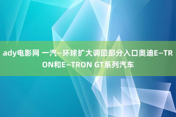 ady电影网 一汽—环球扩大调回部分入口奥迪E—TRON和E—TRON GT系列汽车