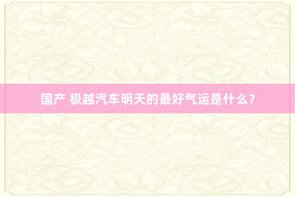 国产 极越汽车明天的最好气运是什么？