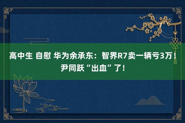 高中生 自慰 华为余承东：智界R7卖一辆亏3万！尹同跃“出血”了！