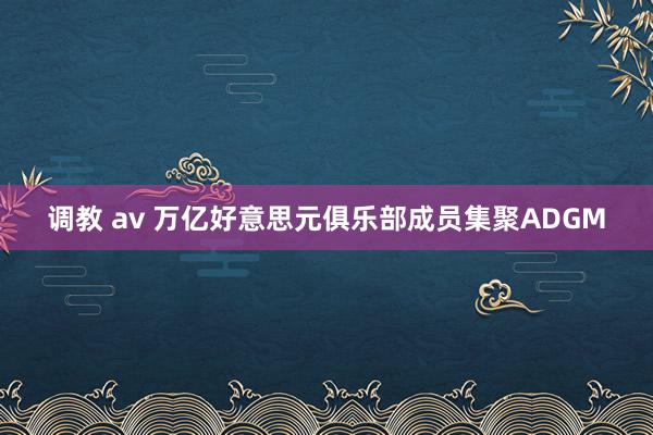 调教 av 万亿好意思元俱乐部成员集聚ADGM