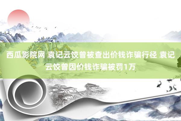 西瓜影院网 袁记云饺曾被查出价钱诈骗行径 袁记云饺曾因价钱诈骗被罚1万