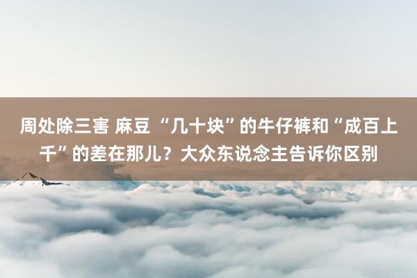 周处除三害 麻豆 “几十块”的牛仔裤和“成百上千”的差在那儿？大众东说念主告诉你区别