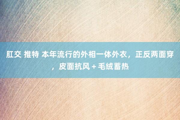 肛交 推特 本年流行的外相一体外衣，正反两面穿，皮面抗风＋毛绒蓄热