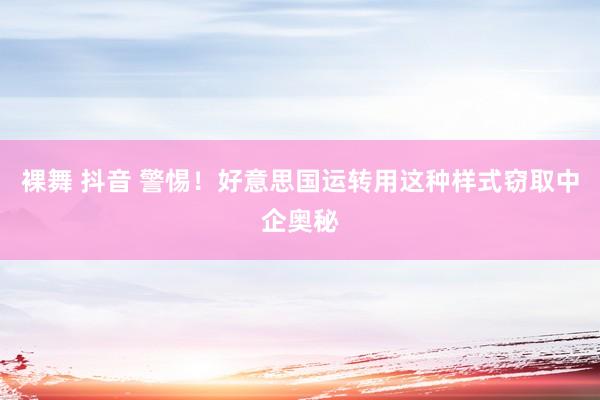 裸舞 抖音 警惕！好意思国运转用这种样式窃取中企奥秘